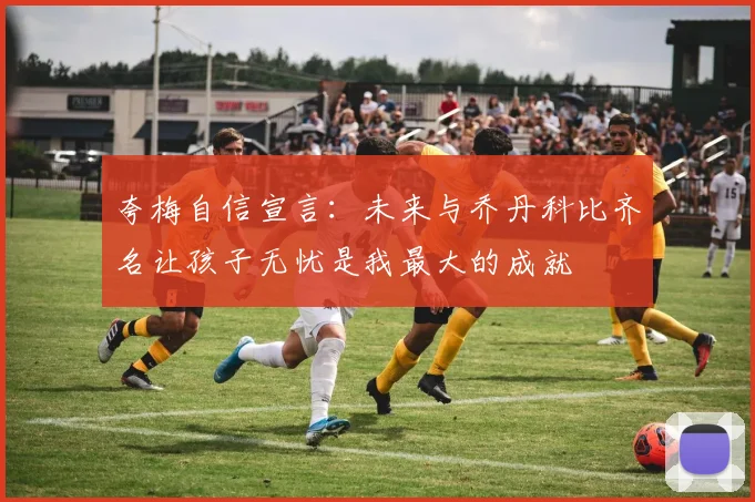 夸梅自信宣言：未来与乔丹科比齐名让孩子无忧是我最大的成就