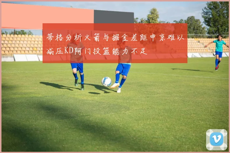 蒂格分析火箭与掘金差距申京难以减压KD阿门投篮能力不足