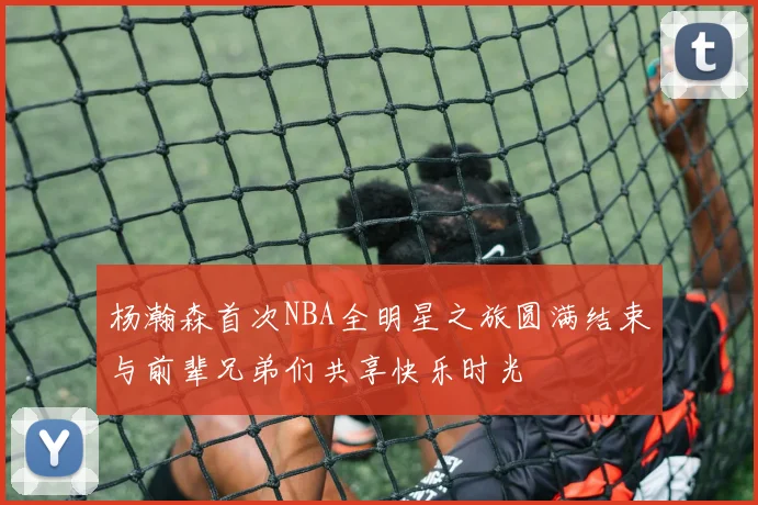 杨瀚森首次NBA全明星之旅圆满结束与前辈兄弟们共享快乐时光