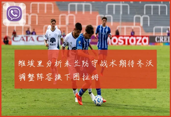 维埃里分析米兰防守战术期待齐沃调整阵容换下图拉姆