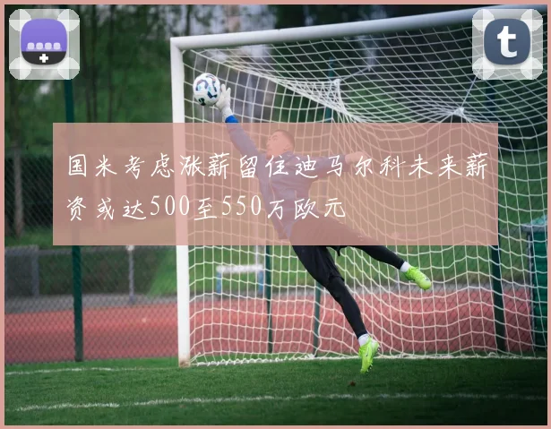 国米考虑涨薪留住迪马尔科未来薪资或达500至550万欧元