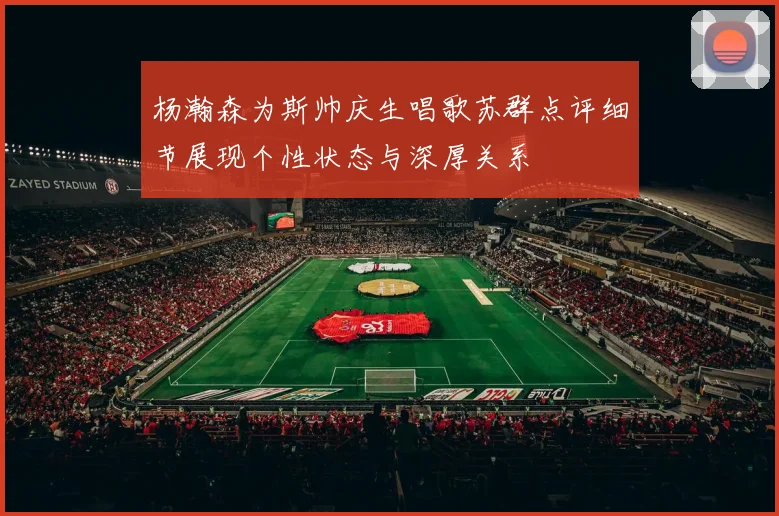杨瀚森为斯帅庆生唱歌苏群点评细节展现个性状态与深厚关系