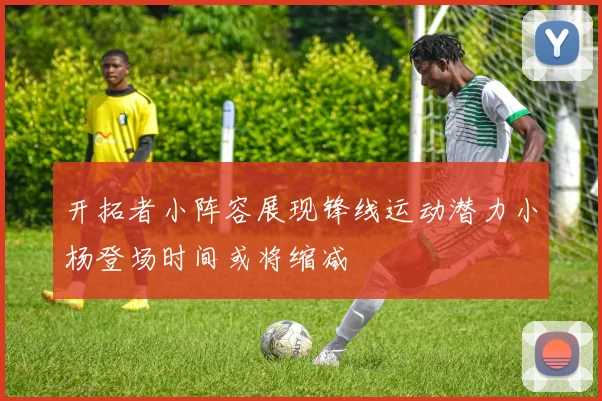 开拓者小阵容展现锋线运动潜力小杨登场时间或将缩减