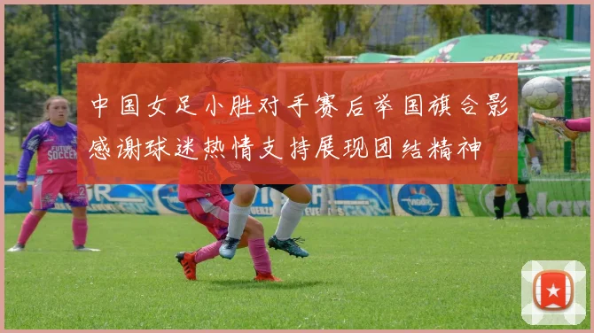 中国女足小胜对手赛后举国旗合影感谢球迷热情支持展现团结精神