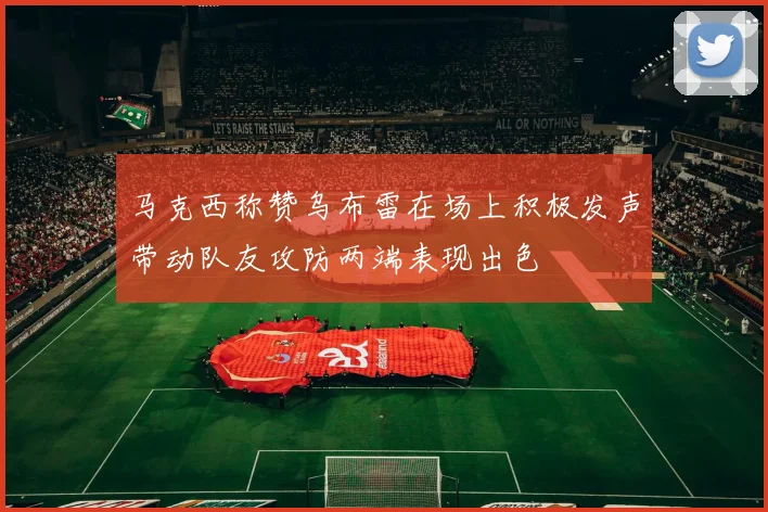 马克西称赞乌布雷在场上积极发声带动队友攻防两端表现出色