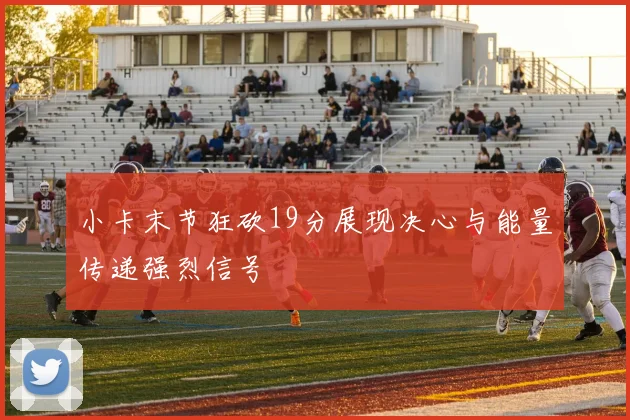 小卡末节狂砍19分展现决心与能量传递强烈信号