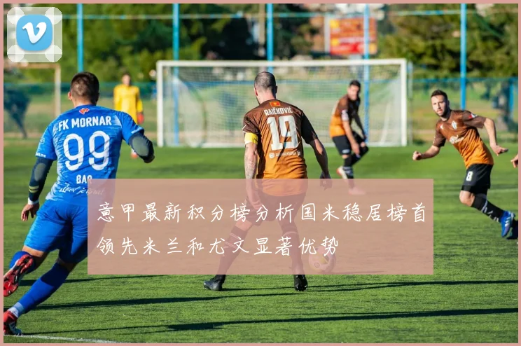 意甲最新积分榜分析国米稳居榜首领先米兰和尤文显著优势