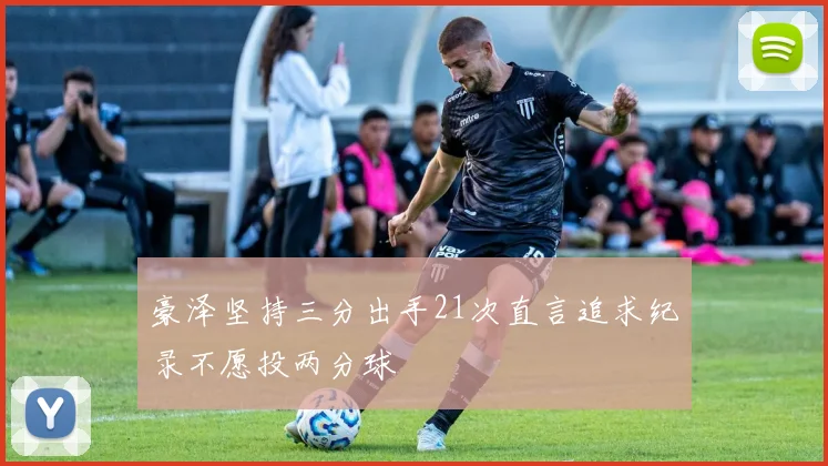 豪泽坚持三分出手21次直言追求纪录不愿投两分球