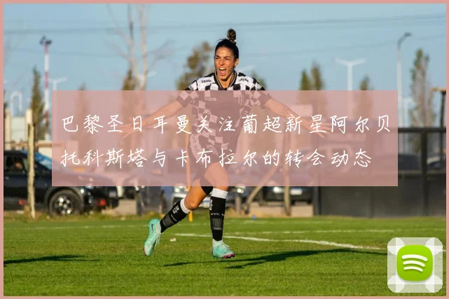 巴黎圣日耳曼关注葡超新星阿尔贝托科斯塔与卡布拉尔的转会动态