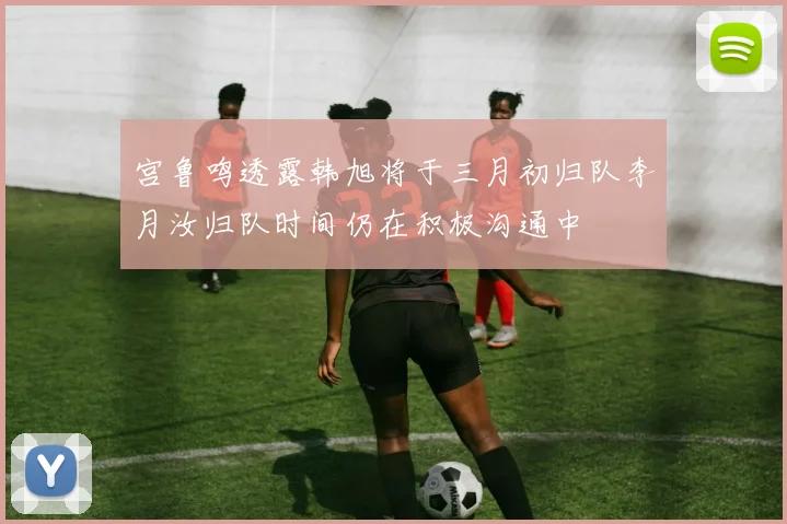 宫鲁鸣透露韩旭将于三月初归队李月汝归队时间仍在积极沟通中