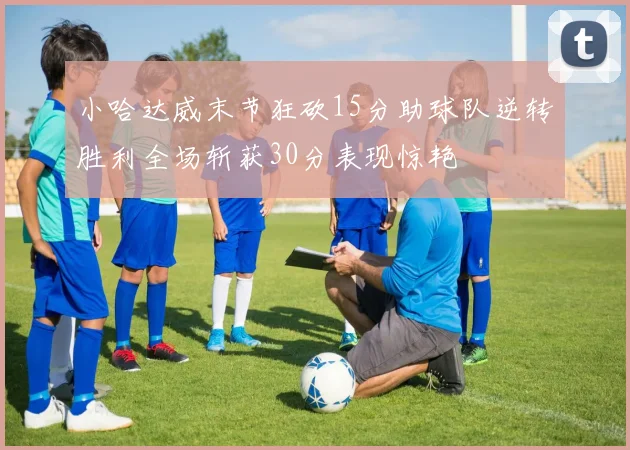 小哈达威末节狂砍15分助球队逆转胜利全场斩获30分表现惊艳