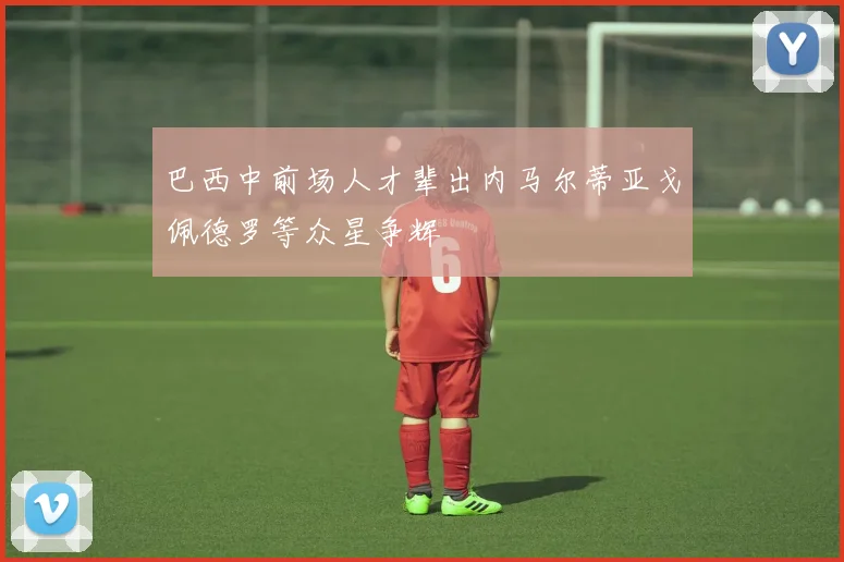 巴西中前场人才辈出内马尔蒂亚戈佩德罗等众星争辉