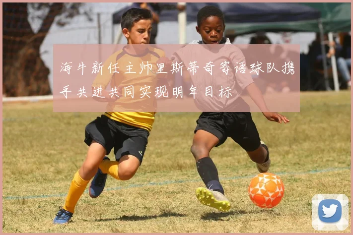 海牛新任主帅里斯蒂奇寄语球队携手共进共同实现明年目标