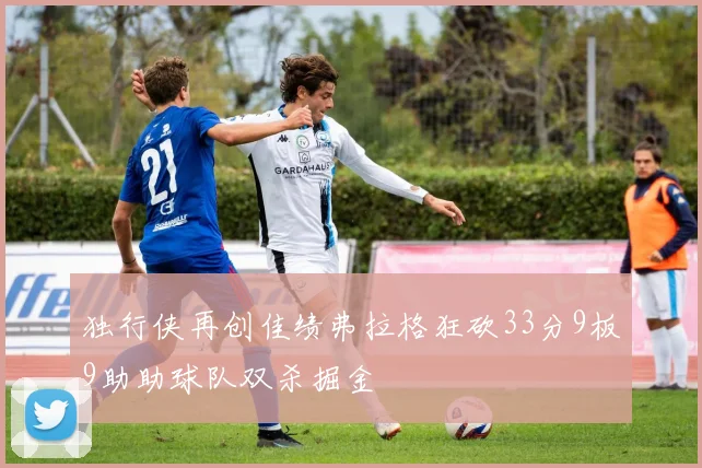 独行侠再创佳绩弗拉格狂砍33分9板9助助球队双杀掘金