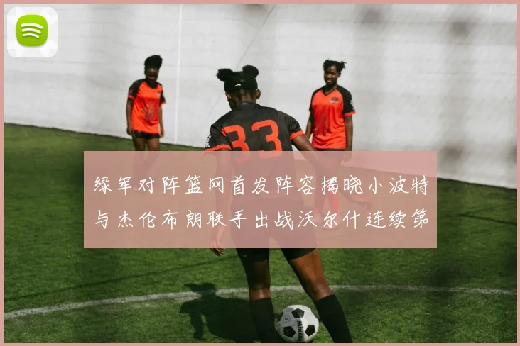 绿军对阵篮网首发阵容揭晓小波特与杰伦布朗联手出战沃尔什连续第三场首发