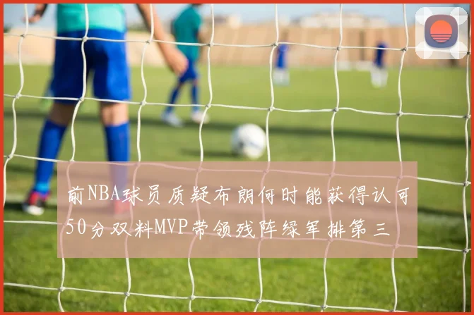 前NBA球员质疑布朗何时能获得认可50分双料MVP带领残阵绿军排第三