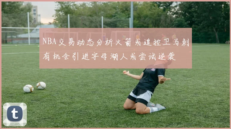 NBA交易动态分析火箭或追控卫马刺有机会引进字母湖人或尝试逆袭