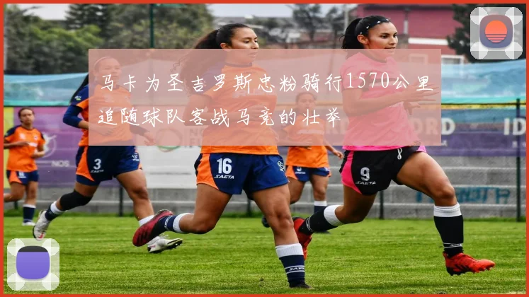 马卡为圣吉罗斯忠粉骑行1570公里追随球队客战马竞的壮举