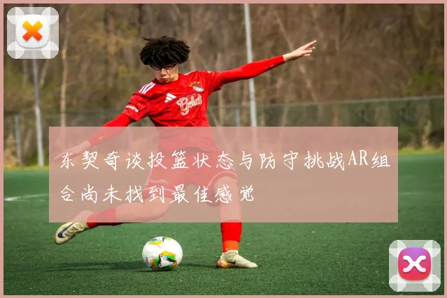 东契奇谈投篮状态与防守挑战AR组合尚未找到最佳感觉