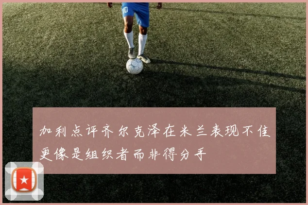 加利点评齐尔克泽在米兰表现不佳更像是组织者而非得分手