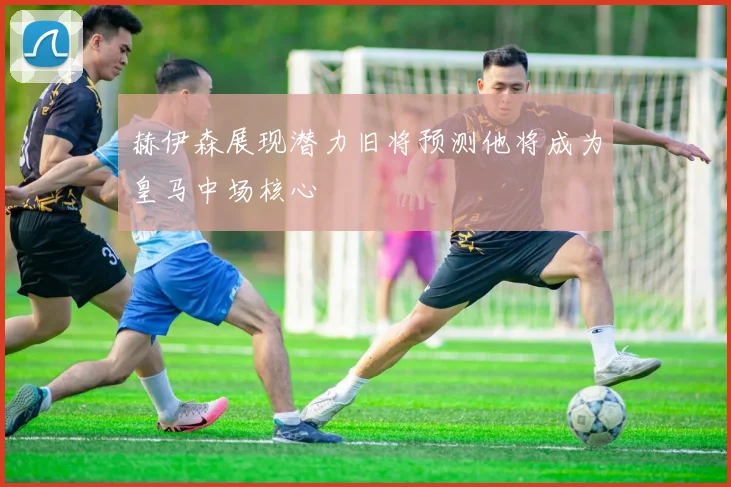 赫伊森展现潜力旧将预测他将成为皇马中场核心
