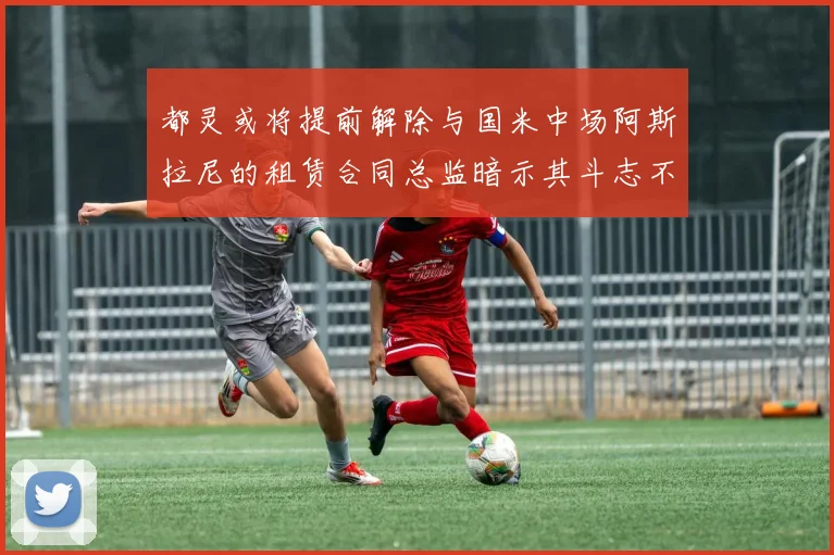 都灵或将提前解除与国米中场阿斯拉尼的租赁合同总监暗示其斗志不足