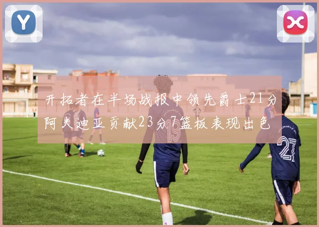开拓者在半场战报中领先爵士21分阿夫迪亚贡献23分7篮板表现出色