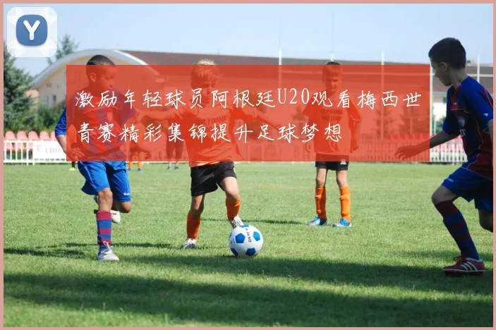 激励年轻球员阿根廷U20观看梅西世青赛精彩集锦提升足球梦想