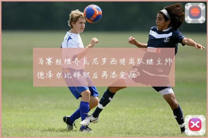 马赛经理乔瓦尼罗西将离队继主帅德泽尔比辞职后再添变动