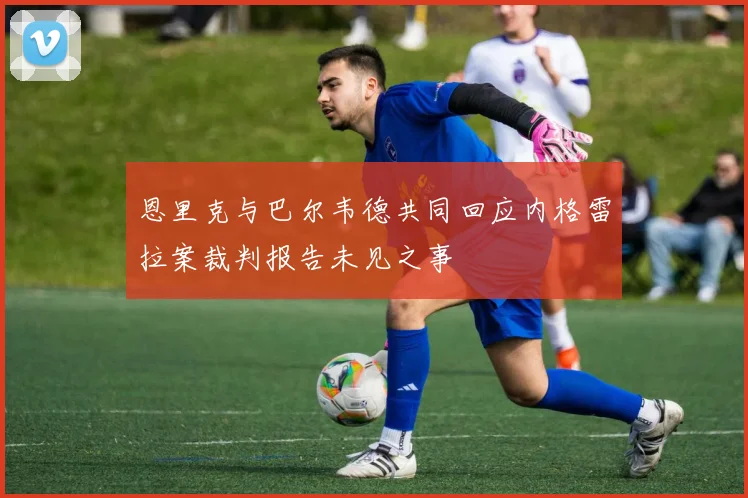 恩里克与巴尔韦德共同回应内格雷拉案裁判报告未见之事