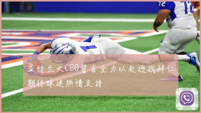 亚特兰大CEO誓言全力以赴迎战拜仁期待球迷热情支持