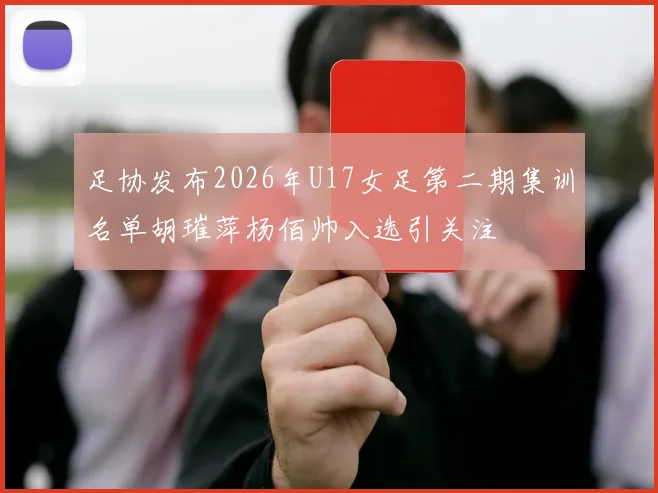 足协发布2026年U17女足第二期集训名单胡璀萍杨佰帅入选引关注
