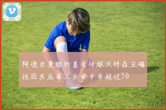 阿德尔曼称约基奇传球沃特森正确性因其底角三分命中率超过50