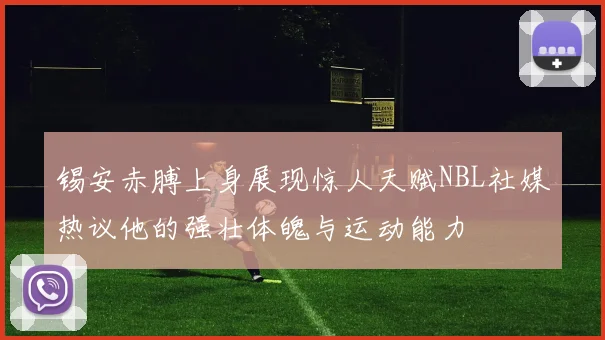 锡安赤膊上身展现惊人天赋NBL社媒热议他的强壮体魄与运动能力