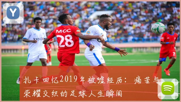 扎卡回忆2019年被嘘经历：痛苦与荣耀交织的足球人生瞬间