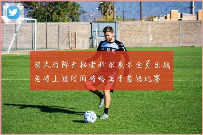 明天对阵开拓者科尔表示全员出战老将上场时间将略高于首场比赛