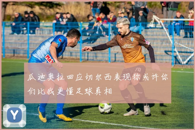 瓜迪奥拉回应切尔西表现称或许你们比我更懂足球真相