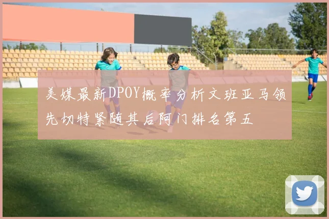 美媒最新DPOY概率分析文班亚马领先切特紧随其后阿门排名第五